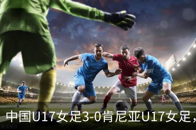 中国U17女足3-0肯尼亚U17女足，徐悦建功，徐晓棠梅开二度