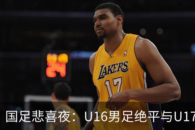 国足悲喜夜：U16男足绝平与U17女足大胜的背后故事与战术分析