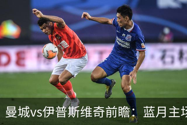曼城vs伊普斯维奇前瞻：蓝月主场火力全开，力擒升班马不在话下
