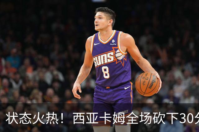 状态火热！西亚卡姆全场砍下30分8篮板1助攻1抢断
