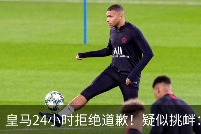 皇马24小时拒绝道歉！疑似挑衅：发姆巴佩个人照 2年内4次惹怒国人