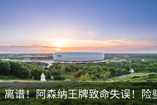 离谱！阿森纳王牌致命失误！险些葬送全队努力