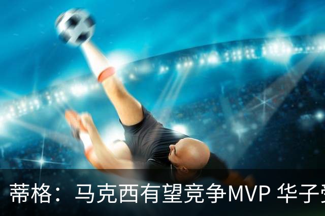 蒂格：马克西有望竞争MVP 华子受伤后也就剩卢卡文班SGA那几人了