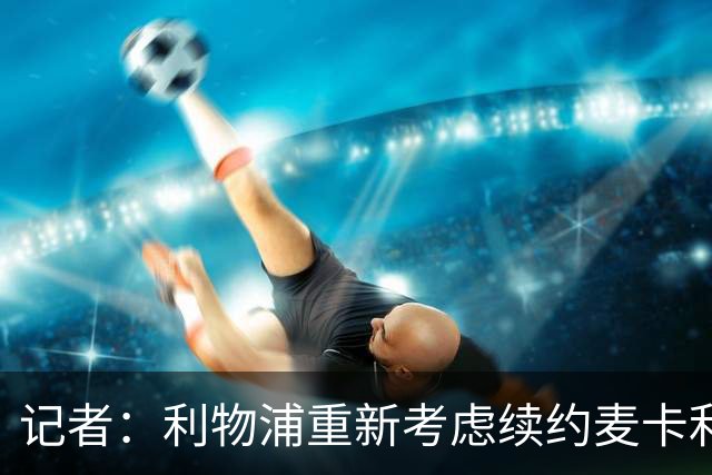 记者：利物浦重新考虑续约麦卡利斯特，但暂时不会加快谈判