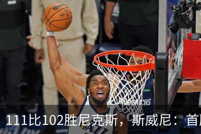 111比102胜尼克斯，斯威尼：首胜感觉很平淡
