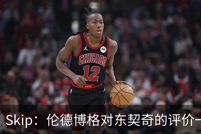 Skip：伦德博格对东契奇的评价一针见血，那些话我两年前就说过